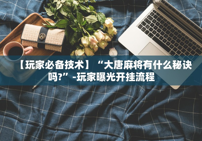 【玩家必备技术】“大唐麻将有什么秘诀吗?”-玩家曝光开挂流程