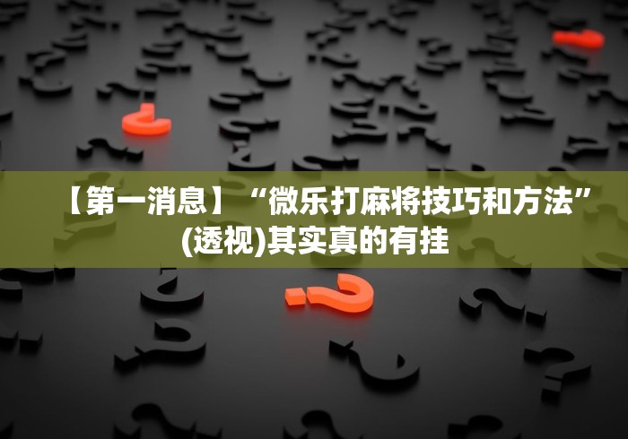 【第一消息】“微乐打麻将技巧和方法”(透视)其实真的有挂