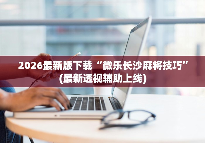 2026最新版下载“微乐长沙麻将技巧	”(最新透视辅助上线)