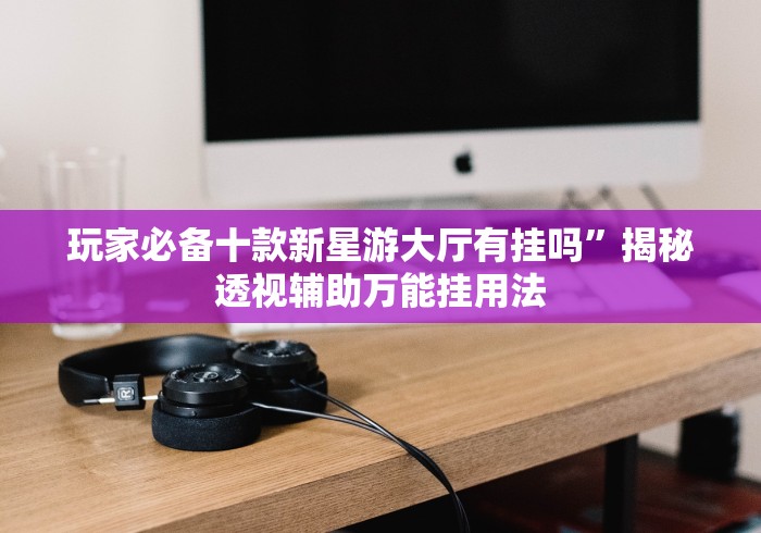 玩家必备十款新星游大厅有挂吗”揭秘透视辅助万能挂用法