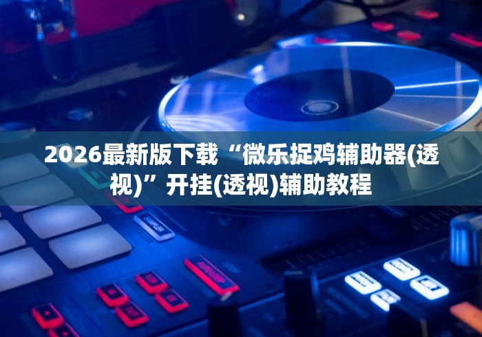 2026最新版下载“微乐捉鸡辅助器(透视)”开挂(透视)辅助教程